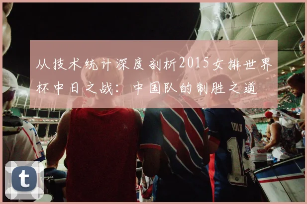 从技术统计深度剖析2015女排世界杯中日之战：中国队的制胜之道