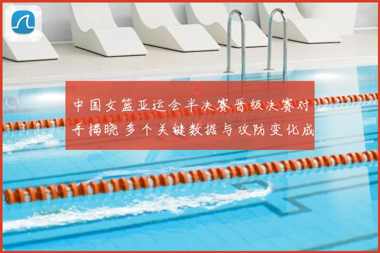 中国女篮亚运会半决赛晋级决赛对手揭晓 多个关键数据与攻防变化成为看点