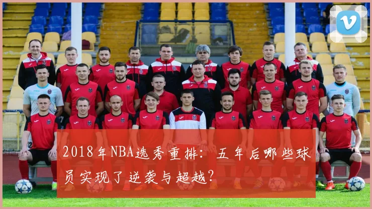 2018年NBA选秀重排:五年后哪些球员实现了逆袭与超越?