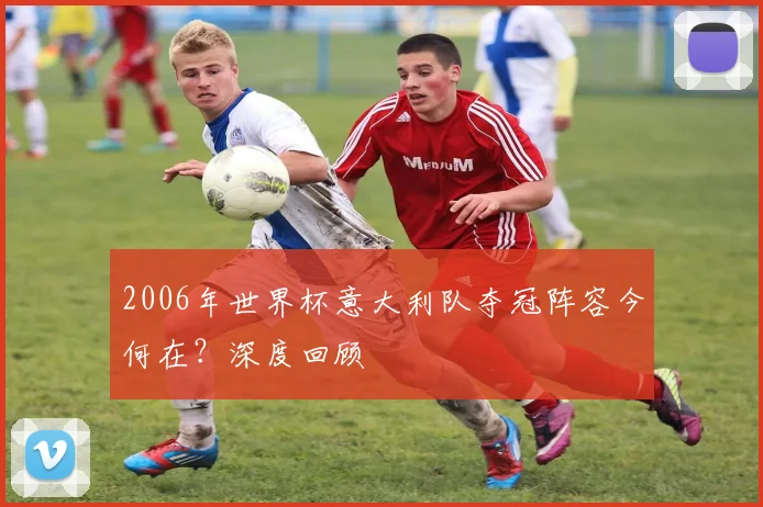 2006年世界杯意大利队夺冠阵容今何在?深度回顾