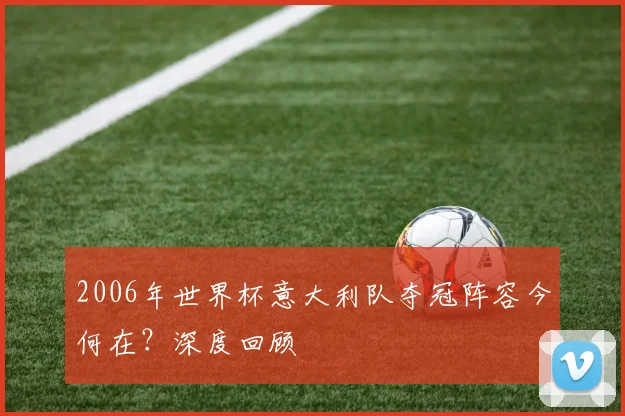 2006年世界杯意大利队夺冠阵容今何在?深度回顾