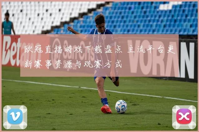 欧冠直播游戏下载盘点 主流平台更新赛事资源与观赛方式