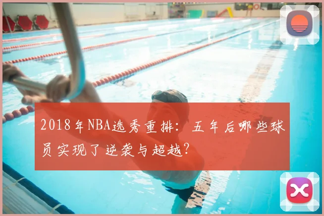 2018年NBA选秀重排:五年后哪些球员实现了逆袭与超越?