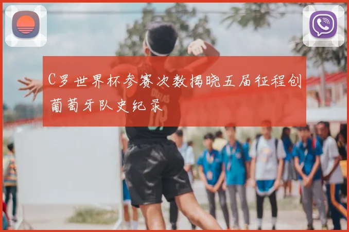 C罗世界杯参赛次数揭晓五届征程创葡萄牙队史纪录