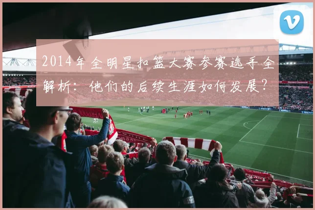 2014年全明星扣篮大赛参赛选手全解析:他们的后续生涯如何发展?