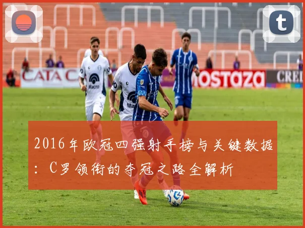 2016年欧冠四强射手榜与关键数据：C罗领衔的夺冠之路全解析
