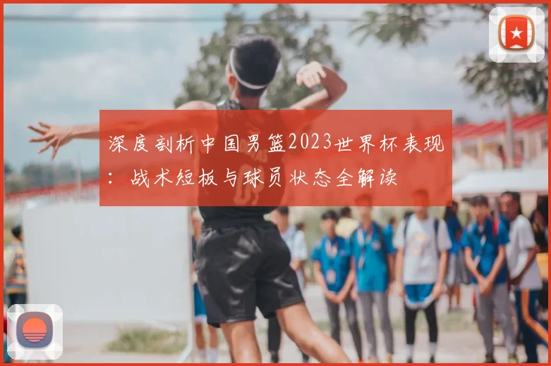 深度剖析中国男篮2023世界杯表现：战术短板与球员状态全解读
