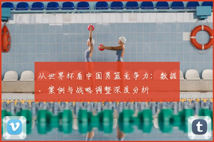从世界杯看中国男篮竞争力：数据、案例与战略调整深度分析