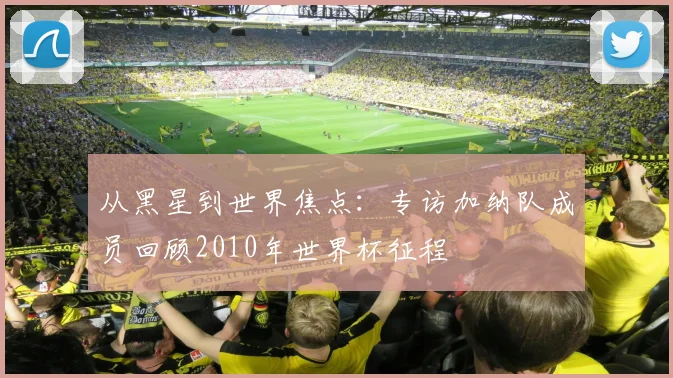 从黑星到世界焦点:专访加纳队成员回顾2010年世界杯征程