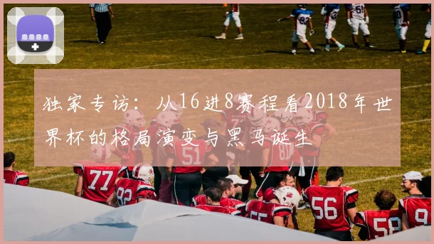 独家专访：从16进8赛程看2018年世界杯的格局演变与黑马诞生