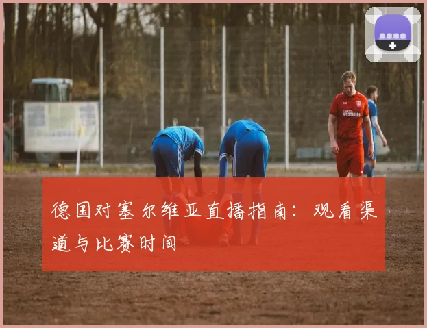 德国对塞尔维亚直播指南:观看渠道与比赛时间