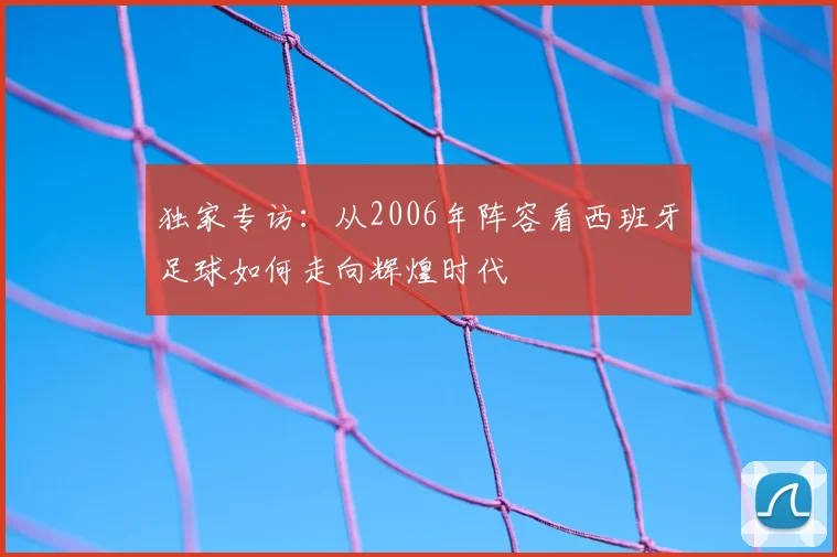 独家专访：从2006年阵容看西班牙足球如何走向辉煌时代