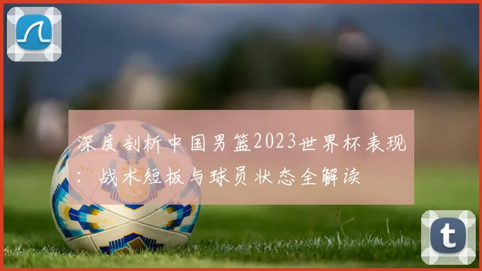 深度剖析中国男篮2023世界杯表现：战术短板与球员状态全解读